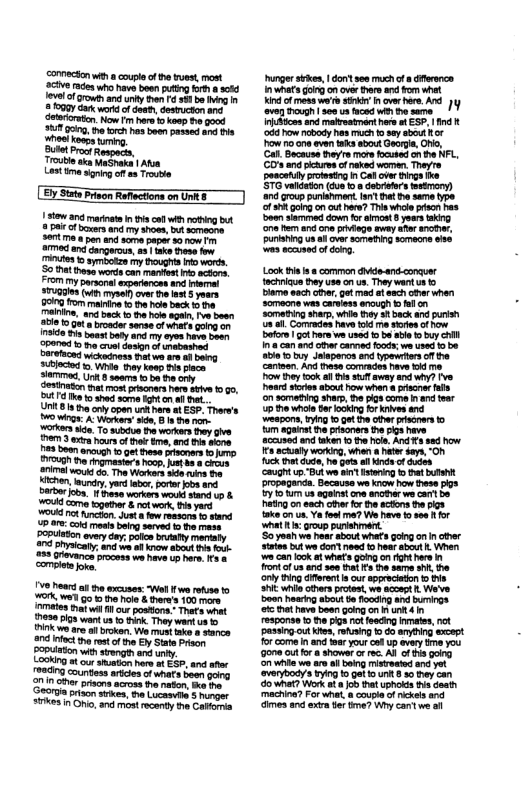commecson wiha coupl of e tuest, most e s who have b putig ot 5080 1ol of growth and uny hn 588 be g 2000y Gar wors o deeh, desucton anc. Now I e kowp e good T ging h rch hosboen pasee and Pl Bl Proct Respece, Trouble aka MaShaka | Aton Lest i sriogof as roue Stow a0 marnte i i co with g bt 28 of boxes and my show, bt someone. 307t pa nd scme paper 30 0w e nd dangrous, a8 ke tese o miutes o symiotze my Boughs o worts. S0t ihesg words can manest i ctons. FIOm My sarsonal experances and rermal TGS () s ovr v et S yoars 90 o mairie o hle back 3 maiine, and beck o he bl agai. v besn 35181 0 rondor e of whaf Gong o0 I Pisbaast bty and my eyes have boan ‘P14 1 oo cuet oo of i Daretaondwickeaness hatwe e i bong sibloced Wit Gy koop s placa o, U seams b 0 crty it st prscnarshers s 000, 4Tk o shed sore i on a ht. U8 I tho crly open unkhere st E5P. There’s 0 g A Worers” i, B 1 henon- orkes . To sl e workers ey give e 3 e hours of ok e, and i oore Yl T e, T ve hear o th excuses: Wl i wa rohse o ot we o o e hol & her’s 100 s that il ur posions. Thats what 1830 I8 want s o k. They wantus o 0k e ar o brokan, W must ke o Sance 1 nfoct th st of the EyState Prson PPaon wihsrength and iy, Looking ot ur sston hae # £5P, and ater countess artciesof what been gong 200 oher prisons across hanatn, e e ‘G0 riSon ks, e Lucasvle 3 humger #1e3 n Ohi, and most recanty e Calfoma unger sikes, don se0 much of s dffrenca 1 what goingon over e and from whet indof mes wae ik over hre AT )y ‘oven g 400 st wis e e Irtcms and maroatmont here o E57.1nd ‘008 ow cbordy hes much 0 se sbout Hor ow o cne aven ks sbout Geore, o, (. Bocaise heyre more ocubed o he HFL, GOt v e, Thyre poscetulygrotesting i Cal over g STG valdedon (dus ko 8 dabrfurs semony) and group punishment an Dt e same type of 3 gokg on out here? Thiswhcle pracn has oo s down for amomt yses kg ‘one e end o privege ey afer ancthr, Punianng ua il ovr sametang somecns se s ocand of 4o Look s . common dde-and conauer fchniaus By use on s, They wantus 5 Blame sach cer ot med o sach oherwhen somecne wes casiess enough o el o0 Somaing snap, whis thy 3t back and s a0 Comrodes have 1 e e of how betor | gothar wa used s i 1o buy el 8 can andctr canned oo we wsed 1o b0 eepons, g 9.0t the oter prisonens o m agaios e prisoners the g have accssed and aken 1o he ol And e how s ackialy workig, when a et s, O ok et e, o gt i i of s ‘Coughtup s o i st ot Dropeganda. Because we know how Dese pigs Iy 1o us ageinst e anoterwe cart b atng on sech thr for the actons the s ke v us. Y foo a7 W hve 0 800 or it proup puriehment. S0 s we hear shout what going o n cther sates bt wo dom noed 1 hear bt Wher v can ok et whet s going o righthers I ont o s and see tht s he same s, e oy g dferent s out spprecition o s S whil ther protes, we scoest . Weve o hearig about e focdng and mings ekt have bean going on n 4 835090 o he g not feeding nmates, ot ‘passing ot K, fusing o 6o anyoing exceot or come i and oar yourcak up avery e you Gone ot for showerorrc. All ot going S i we ar o bt isreate and ot ‘overybodys ing o Qa1 U 8 30 ey can o what? Work ot ob hat uphokd tis deat machine? For whe, & coupe of rckels and imes and et o trma? Wy can e ot